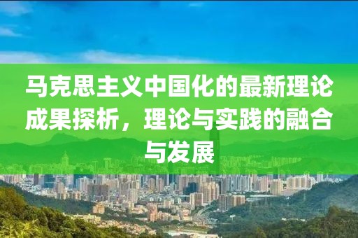 馬克思主義中國(guó)化的最新理論成果探析，理論與實(shí)踐的融合與發(fā)展