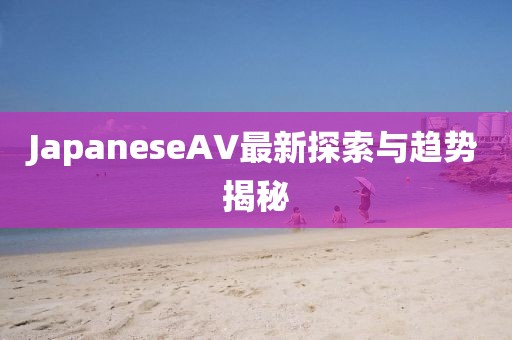JapaneseAV最新探索與趨勢揭秘