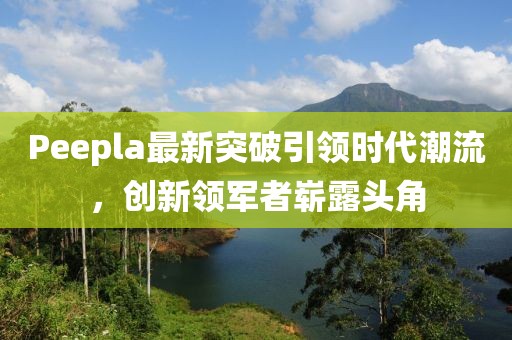 Peepla最新突破引領時代潮流，創(chuàng)新領軍者嶄露頭角