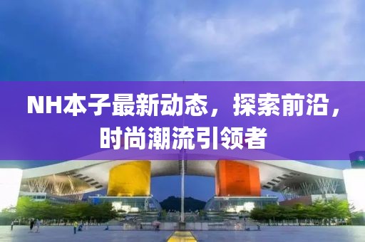 NH本子最新動態(tài)，探索前沿，時尚潮流引領(lǐng)者