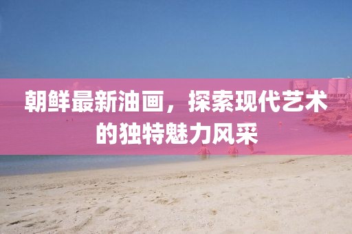 朝鮮最新油畫(huà)，探索現(xiàn)代藝術(shù)的獨(dú)特魅力風(fēng)采