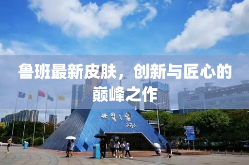 魯班最新皮膚，創(chuàng)新與匠心的巔峰之作