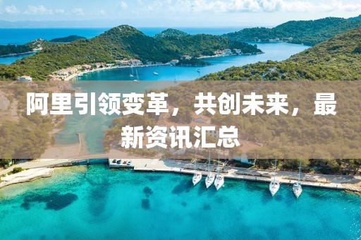 阿里引領(lǐng)變革，共創(chuàng)未來，最新資訊匯總