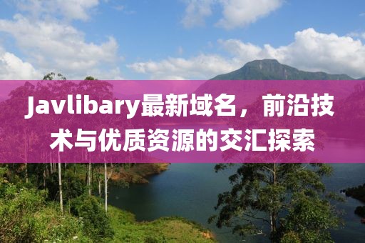 Javlibary最新域名，前沿技術(shù)與優(yōu)質(zhì)資源的交匯探索