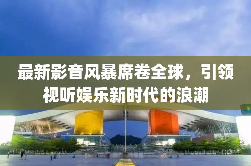 最新影音風(fēng)暴席卷全球，引領(lǐng)視聽娛樂新時(shí)代的浪潮
