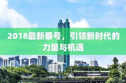 2018最新番號(hào)，引領(lǐng)新時(shí)代的力量與機(jī)遇