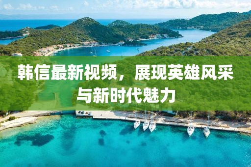 韓信最新視頻，展現(xiàn)英雄風(fēng)采與新時(shí)代魅力