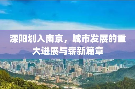 溧陽劃入南京，城市發(fā)展的重大進展與嶄新篇章