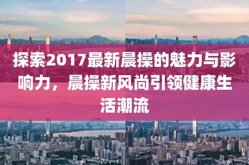 探索2017最新晨操的魅力與影響力，晨操新風(fēng)尚引領(lǐng)健康生活潮流