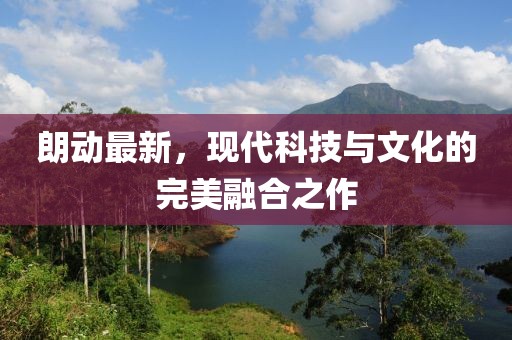 朗動(dòng)最新，現(xiàn)代科技與文化的完美融合之作