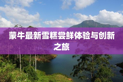 蒙牛最新雪糕嘗鮮體驗與創(chuàng)新之旅