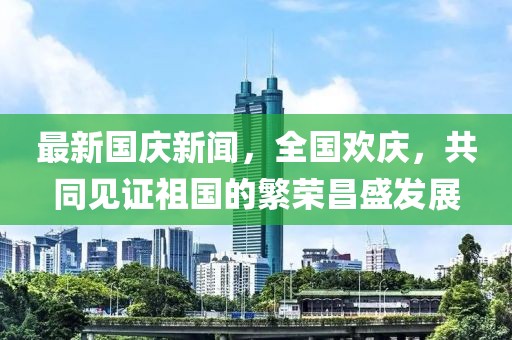 最新國(guó)慶新聞，全國(guó)歡慶，共同見(jiàn)證祖國(guó)的繁榮昌盛發(fā)展