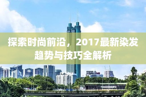 探索時(shí)尚前沿，2017最新染發(fā)趨勢(shì)與技巧全解析