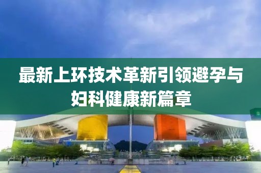 最新上環(huán)技術(shù)革新引領(lǐng)避孕與婦科健康新篇章