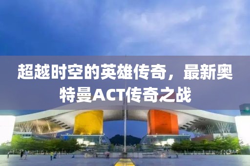 超越時空的英雄傳奇，最新奧特曼ACT傳奇之戰(zhàn)