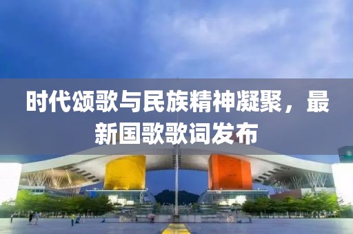 時(shí)代頌歌與民族精神凝聚，最新國(guó)歌歌詞發(fā)布
