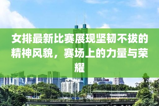 女排最新比賽展現(xiàn)堅(jiān)韌不拔的精神風(fēng)貌，賽場上的力量與榮耀
