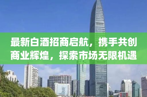 最新白酒招商啟航，攜手共創(chuàng)商業(yè)輝煌，探索市場無限機(jī)遇
