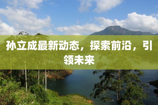 孫立成最新動(dòng)態(tài)，探索前沿，引領(lǐng)未來(lái)