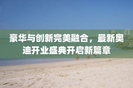 豪華與創(chuàng)新完美融合，最新奧迪開業(yè)盛典開啟新篇章