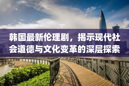 韓國最新倫理劇，揭示現(xiàn)代社會道德與文化變革的深層探索