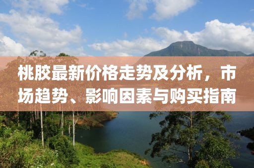 桃膠最新價格走勢及分析，市場趨勢、影響因素與購買指南