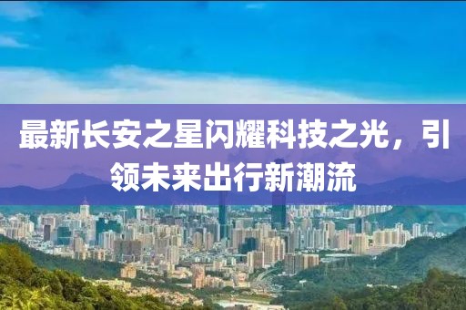 最新長安之星閃耀科技之光，引領(lǐng)未來出行新潮流