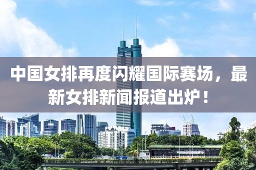 中國(guó)女排再度閃耀國(guó)際賽場(chǎng)，最新女排新聞報(bào)道出爐！