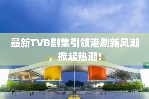 最新TVB劇集引領(lǐng)港劇新風(fēng)潮，掀起熱潮！