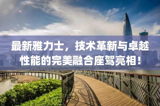 最新雅力士，技術(shù)革新與卓越性能的完美融合座駕亮相！