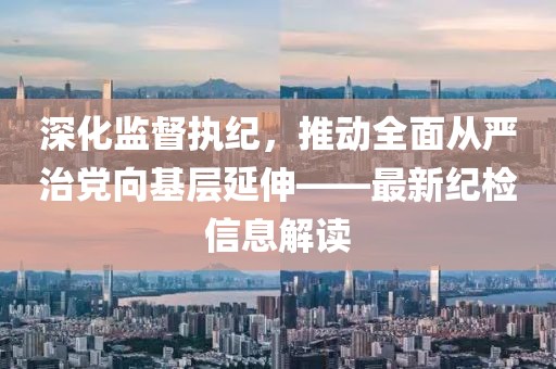深化監(jiān)督執(zhí)紀(jì)，推動(dòng)全面從嚴(yán)治黨向基層延伸——最新紀(jì)檢信息解讀