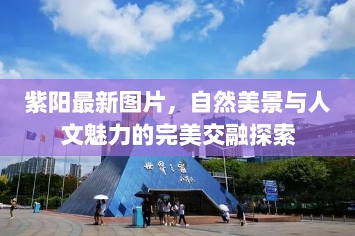 紫陽最新圖片，自然美景與人文魅力的完美交融探索