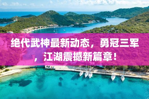 絕代武神最新動態(tài)，勇冠三軍，江湖震撼新篇章！