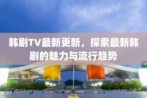 韓劇TV最新更新，探索最新韓劇的魅力與流行趨勢