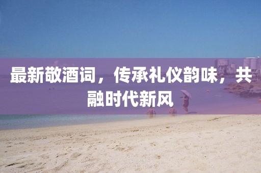 最新敬酒詞，傳承禮儀韻味，共融時(shí)代新風(fēng)