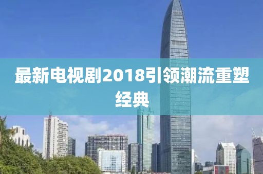 最新電視劇2018引領(lǐng)潮流重塑經(jīng)典