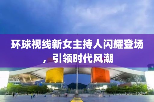 環(huán)球視線新女主持人閃耀登場(chǎng)，引領(lǐng)時(shí)代風(fēng)潮