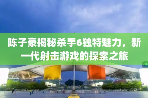 陳子豪揭秘殺手6獨特魅力，新一代射擊游戲的探索之旅