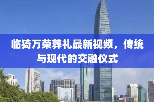 臨猗萬榮葬禮最新視頻，傳統(tǒng)與現(xiàn)代的交融儀式