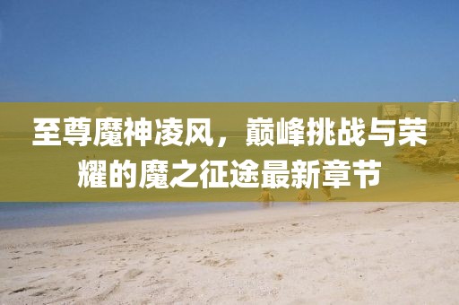 至尊魔神凌風，巔峰挑戰(zhàn)與榮耀的魔之征途最新章節(jié)
