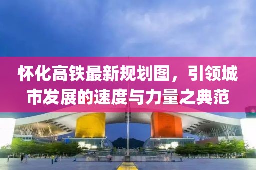 懷化高鐵最新規(guī)劃圖，引領(lǐng)城市發(fā)展的速度與力量之典范