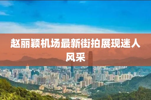 趙麗穎機(jī)場最新街拍展現(xiàn)迷人風(fēng)采