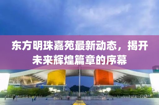 東方明珠嘉苑最新動態(tài)，揭開未來輝煌篇章的序幕