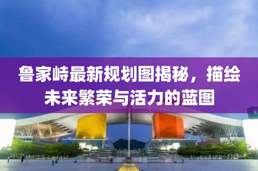 魯家峙最新規(guī)劃圖揭秘，描繪未來繁榮與活力的藍(lán)圖