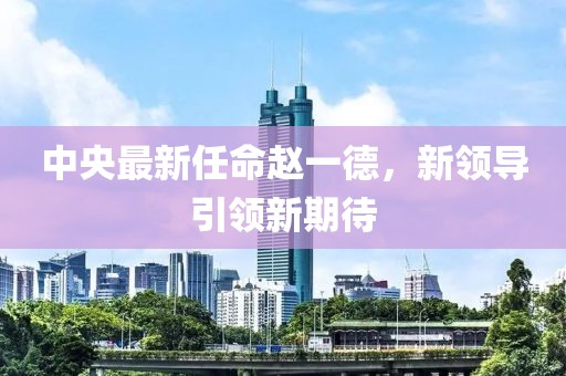 中央最新任命趙一德，新領(lǐng)導(dǎo)引領(lǐng)新期待