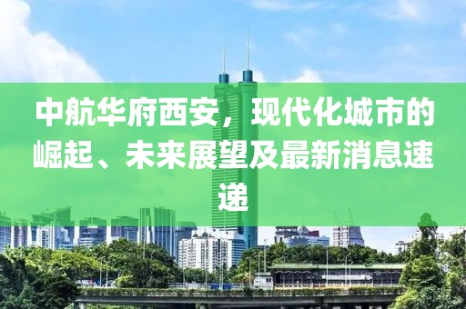 中航華府西安，現(xiàn)代化城市的崛起、未來(lái)展望及最新消息速遞