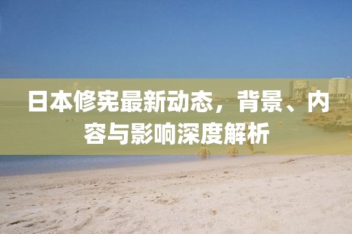 日本修憲最新動(dòng)態(tài)，背景、內(nèi)容與影響深度解析
