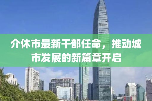 介休市最新干部任命，推動城市發(fā)展的新篇章開啟
