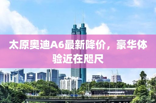 太原奧迪A6最新降價(jià)，豪華體驗(yàn)近在咫尺