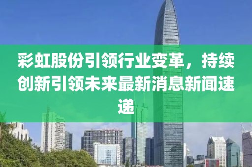 彩虹股份引領(lǐng)行業(yè)變革，持續(xù)創(chuàng)新引領(lǐng)未來最新消息新聞速遞